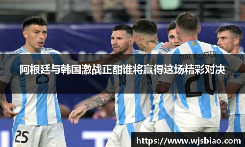 阿根廷与韩国激战正酣谁将赢得这场精彩对决