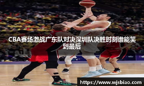 CBA赛场激战广东队对决深圳队决胜时刻谁能笑到最后